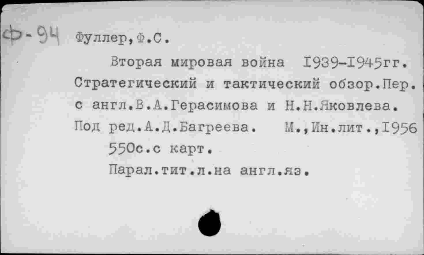 ﻿94 Фуллер,Ф.С.
Вторая мировая война 1939-1945гг. Стратегический и тактический обзор.Пер. с англ.В.А.Герасимова и Н.П.Яковлева. Под ред.А.Д.Багреева.	М.,Ин.лит.,1956
550с.с карт.
Парал.тит.л.на англ.яз.